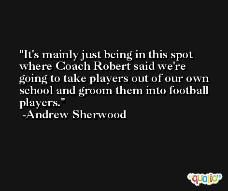 It's mainly just being in this spot where Coach Robert said we're going to take players out of our own school and groom them into football players. -Andrew Sherwood