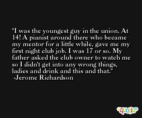 I was the youngest guy in the union. At 14! A pianist around there who became my mentor for a little while, gave me my first night club job. I was 17 or so. My father asked the club owner to watch me so I didn't get into any wrong things, ladies and drink and this and that. -Jerome Richardson