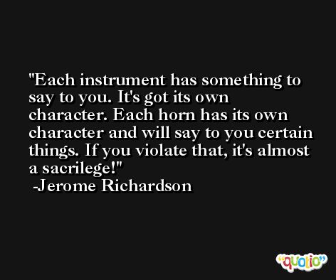 Each instrument has something to say to you. It's got its own character. Each horn has its own character and will say to you certain things. If you violate that, it's almost a sacrilege! -Jerome Richardson