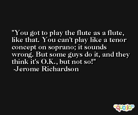 You got to play the flute as a flute, like that. You can't play like a tenor concept on soprano; it sounds wrong. But some guys do it, and they think it's O.K., but not so! -Jerome Richardson
