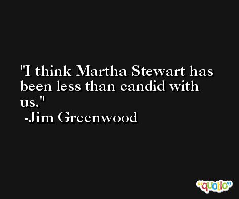 I think Martha Stewart has been less than candid with us. -Jim Greenwood