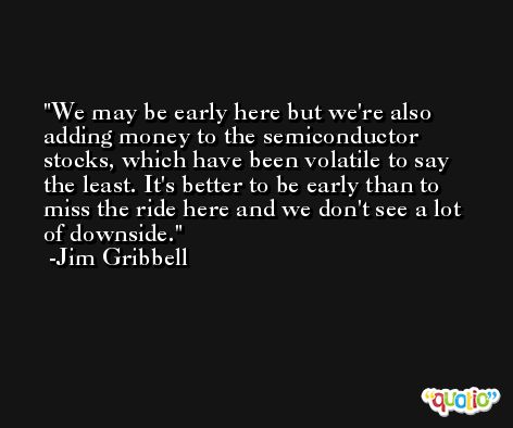 We may be early here but we're also adding money to the semiconductor stocks, which have been volatile to say the least. It's better to be early than to miss the ride here and we don't see a lot of downside. -Jim Gribbell