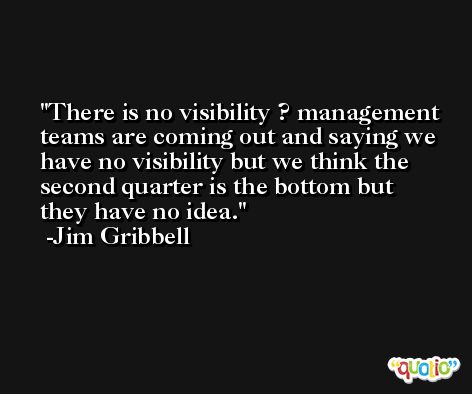 There is no visibility ? management teams are coming out and saying we have no visibility but we think the second quarter is the bottom but they have no idea. -Jim Gribbell