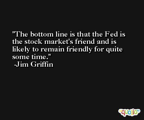 The bottom line is that the Fed is the stock market's friend and is likely to remain friendly for quite some time. -Jim Griffin
