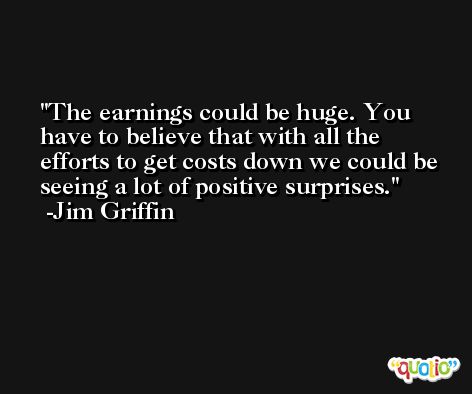 The earnings could be huge. You have to believe that with all the efforts to get costs down we could be seeing a lot of positive surprises. -Jim Griffin