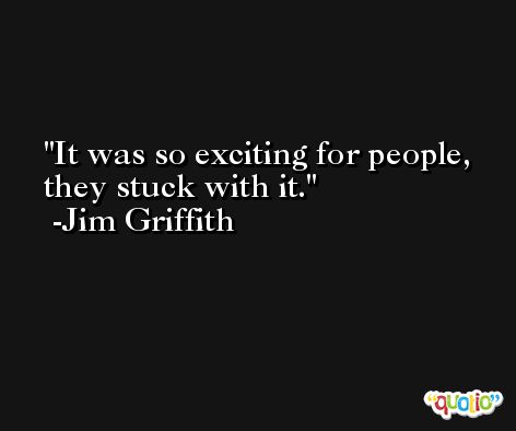 It was so exciting for people, they stuck with it. -Jim Griffith
