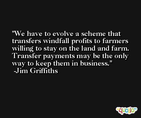 We have to evolve a scheme that transfers windfall profits to farmers willing to stay on the land and farm. Transfer payments may be the only way to keep them in business. -Jim Griffiths