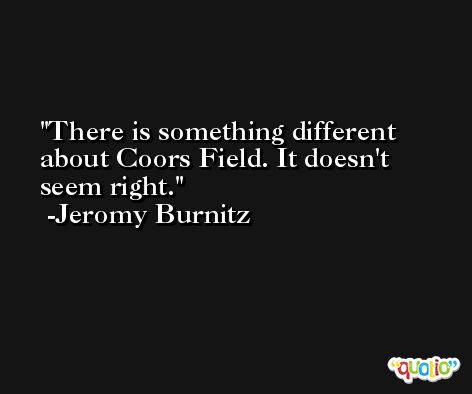 There is something different about Coors Field. It doesn't seem right. -Jeromy Burnitz