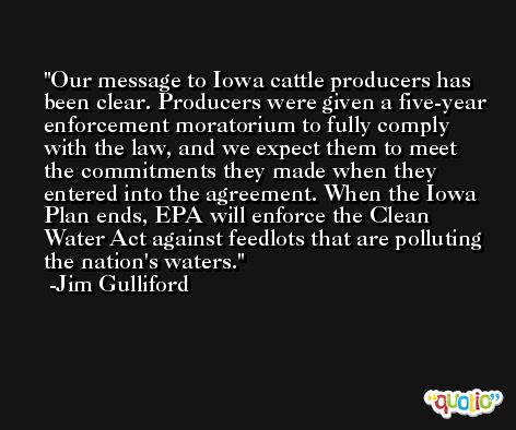 Our message to Iowa cattle producers has been clear. Producers were given a five-year enforcement moratorium to fully comply with the law, and we expect them to meet the commitments they made when they entered into the agreement. When the Iowa Plan ends, EPA will enforce the Clean Water Act against feedlots that are polluting the nation's waters. -Jim Gulliford