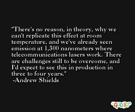 There's no reason, in theory, why we can't replicate this effect at room temperature, and we've already seen emission at 1,300 nanometers where telecommunications lasers work. There are challenges still to be overcome, and I'd expect to see this in production in three to four years. -Andrew Shields