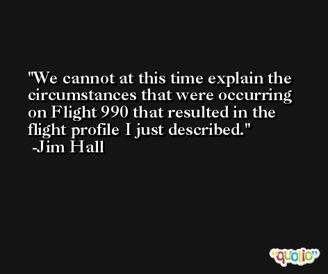We cannot at this time explain the circumstances that were occurring on Flight 990 that resulted in the flight profile I just described. -Jim Hall