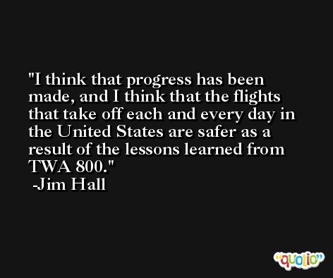 I think that progress has been made, and I think that the flights that take off each and every day in the United States are safer as a result of the lessons learned from TWA 800. -Jim Hall