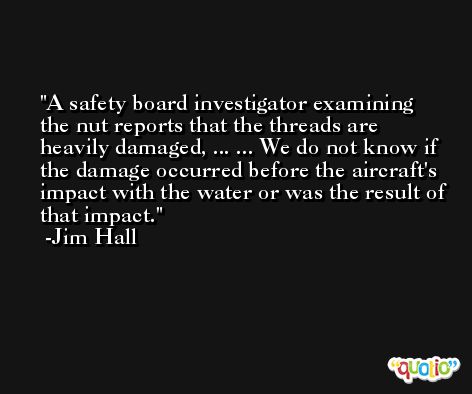 A safety board investigator examining the nut reports that the threads are heavily damaged, ... ... We do not know if the damage occurred before the aircraft's impact with the water or was the result of that impact. -Jim Hall