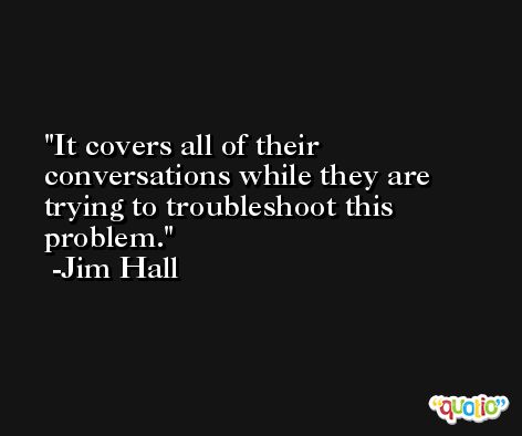 It covers all of their conversations while they are trying to troubleshoot this problem. -Jim Hall
