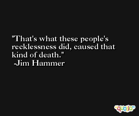 That's what these people's recklessness did, caused that kind of death. -Jim Hammer