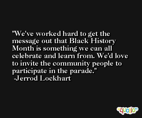 We've worked hard to get the message out that Black History Month is something we can all celebrate and learn from. We'd love to invite the community people to participate in the parade. -Jerrod Lockhart