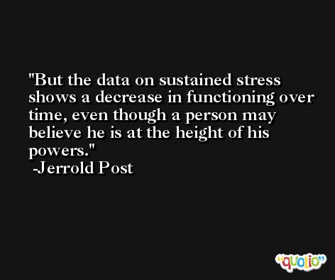 But the data on sustained stress shows a decrease in functioning over time, even though a person may believe he is at the height of his powers. -Jerrold Post