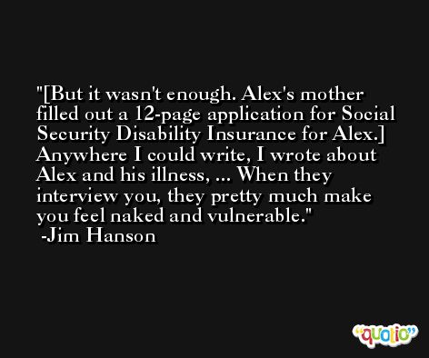 [But it wasn't enough. Alex's mother filled out a 12-page application for Social Security Disability Insurance for Alex.] Anywhere I could write, I wrote about Alex and his illness, ... When they interview you, they pretty much make you feel naked and vulnerable. -Jim Hanson