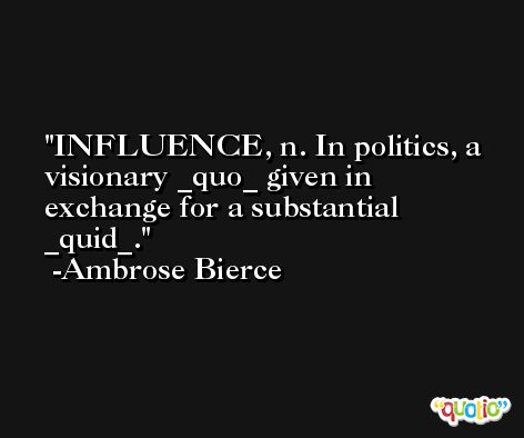 INFLUENCE, n. In politics, a visionary _quo_ given in exchange for a substantial _quid_. -Ambrose Bierce