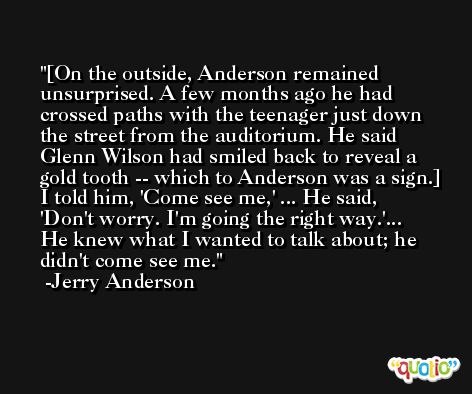 [On the outside, Anderson remained unsurprised. A few months ago he had crossed paths with the teenager just down the street from the auditorium. He said Glenn Wilson had smiled back to reveal a gold tooth -- which to Anderson was a sign.] I told him, 'Come see me,' ... He said, 'Don't worry. I'm going the right way.'... He knew what I wanted to talk about; he didn't come see me. -Jerry Anderson