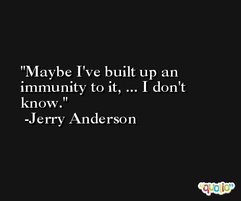 Maybe I've built up an immunity to it, ... I don't know. -Jerry Anderson