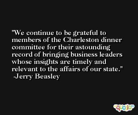 We continue to be grateful to members of the Charleston dinner committee for their astounding record of bringing business leaders whose insights are timely and relevant to the affairs of our state. -Jerry Beasley