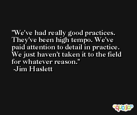 We've had really good practices. They've been high tempo. We've paid attention to detail in practice. We just haven't taken it to the field for whatever reason. -Jim Haslett