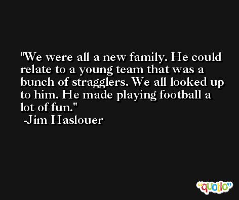 We were all a new family. He could relate to a young team that was a bunch of stragglers. We all looked up to him. He made playing football a lot of fun. -Jim Haslouer