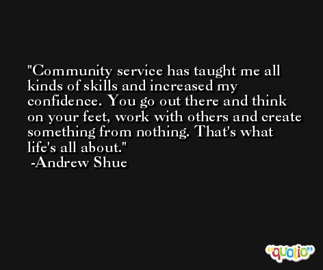 Community service has taught me all kinds of skills and increased my confidence. You go out there and think on your feet, work with others and create something from nothing. That's what life's all about. -Andrew Shue