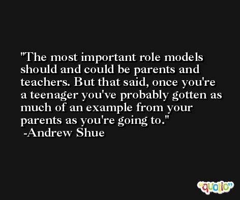 The most important role models should and could be parents and teachers. But that said, once you're a teenager you've probably gotten as much of an example from your parents as you're going to. -Andrew Shue