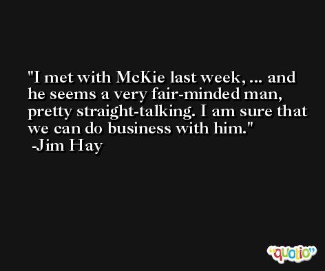 I met with McKie last week, ... and he seems a very fair-minded man, pretty straight-talking. I am sure that we can do business with him. -Jim Hay