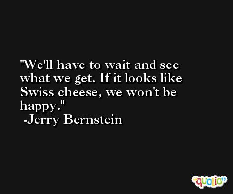 We'll have to wait and see what we get. If it looks like Swiss cheese, we won't be happy. -Jerry Bernstein