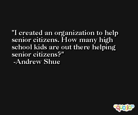 I created an organization to help senior citizens. How many high school kids are out there helping senior citizens? -Andrew Shue