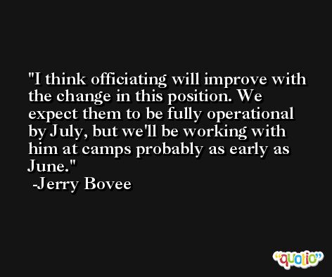 I think officiating will improve with the change in this position. We expect them to be fully operational by July, but we'll be working with him at camps probably as early as June. -Jerry Bovee