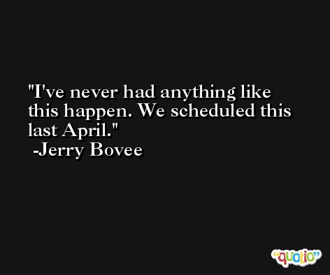 I've never had anything like this happen. We scheduled this last April. -Jerry Bovee