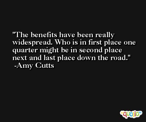The benefits have been really widespread. Who is in first place one quarter might be in second place next and last place down the road. -Amy Cutts