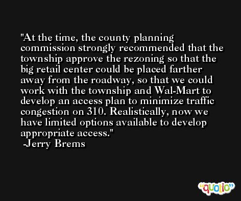 At the time, the county planning commission strongly recommended that the township approve the rezoning so that the big retail center could be placed farther away from the roadway, so that we could work with the township and Wal-Mart to develop an access plan to minimize traffic congestion on 310. Realistically, now we have limited options available to develop appropriate access. -Jerry Brems