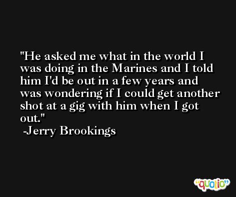 He asked me what in the world I was doing in the Marines and I told him I'd be out in a few years and was wondering if I could get another shot at a gig with him when I got out. -Jerry Brookings