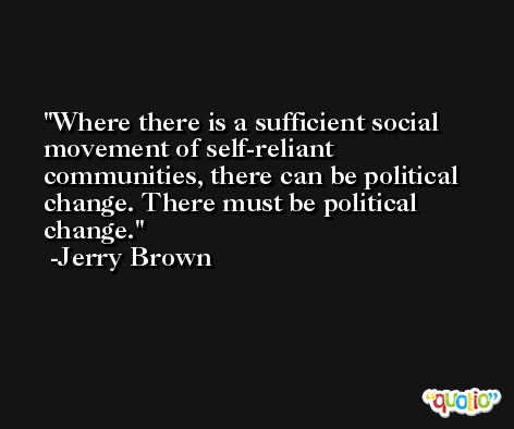 Where there is a sufficient social movement of self-reliant communities, there can be political change. There must be political change. -Jerry Brown