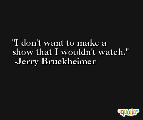 I don't want to make a show that I wouldn't watch. -Jerry Bruckheimer