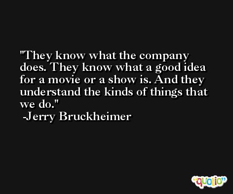 They know what the company does. They know what a good idea for a movie or a show is. And they understand the kinds of things that we do. -Jerry Bruckheimer