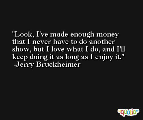 Look, I've made enough money that I never have to do another show, but I love what I do, and I'll keep doing it as long as I enjoy it. -Jerry Bruckheimer