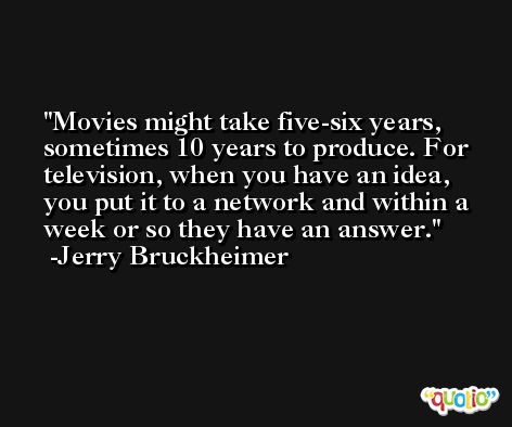 Movies might take five-six years, sometimes 10 years to produce. For television, when you have an idea, you put it to a network and within a week or so they have an answer. -Jerry Bruckheimer
