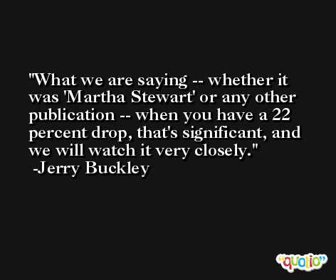What we are saying -- whether it was 'Martha Stewart' or any other publication -- when you have a 22 percent drop, that's significant, and we will watch it very closely. -Jerry Buckley