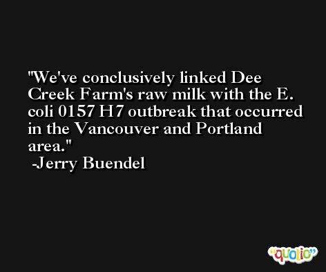 We've conclusively linked Dee Creek Farm's raw milk with the E. coli 0157 H7 outbreak that occurred in the Vancouver and Portland area. -Jerry Buendel