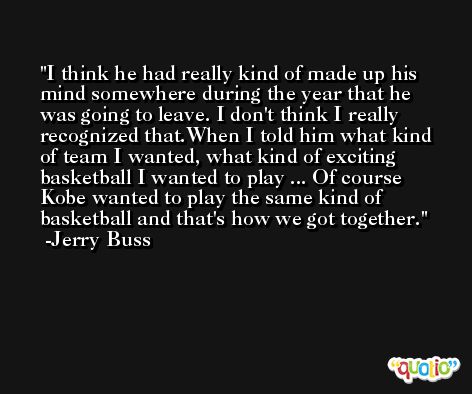 I think he had really kind of made up his mind somewhere during the year that he was going to leave. I don't think I really recognized that.When I told him what kind of team I wanted, what kind of exciting basketball I wanted to play ... Of course Kobe wanted to play the same kind of basketball and that's how we got together. -Jerry Buss