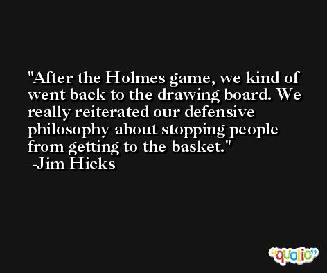 After the Holmes game, we kind of went back to the drawing board. We really reiterated our defensive philosophy about stopping people from getting to the basket. -Jim Hicks