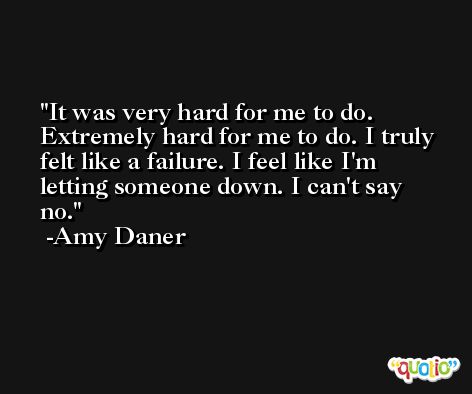 It was very hard for me to do. Extremely hard for me to do. I truly felt like a failure. I feel like I'm letting someone down. I can't say no. -Amy Daner