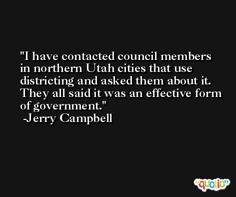 I have contacted council members in northern Utah cities that use districting and asked them about it. They all said it was an effective form of government. -Jerry Campbell