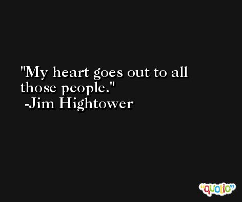 My heart goes out to all those people. -Jim Hightower